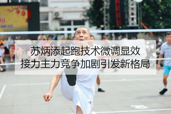 苏炳添起跑技术微调显效 接力主力竞争加剧引发新格局